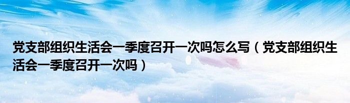 党支部组织生活会一季度召开一次吗怎么写（党支部组织生活会一季度召开一次吗）