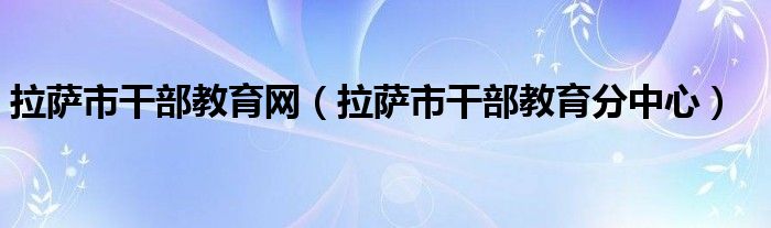 拉萨市干部教育网（拉萨市干部教育分中心）