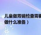 儿童做胃镜检查需要提前做什么准备（做胃镜检查需要提前做什么准备）