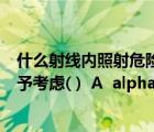 什么射线内照射危险度最大（哪种射线引起的外照射可以不予考虑( )  A  alpha 射线 B  gamma 射）