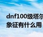 dnf100级塔尔玛的象征还有用吗（塔尔玛的象征有什么用）