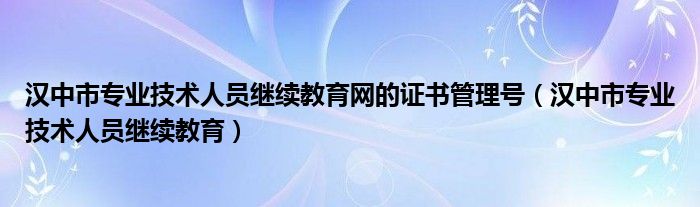 汉中市专业技术人员继续教育网的证书管理号（汉中市专业技术人员继续教育）