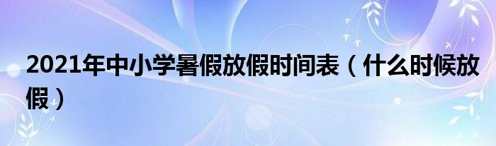 2021年中小学暑假放假时间表（什么时候放假）