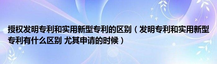 授权发明专利和实用新型专利的区别（发明专利和实用新型专利有什么区别 尤其申请的时候）