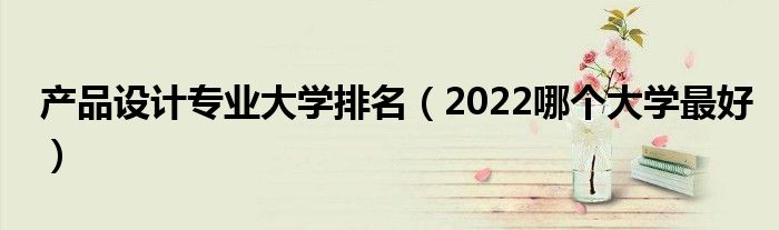 产品设计专业大学排名（2022哪个大学最好）