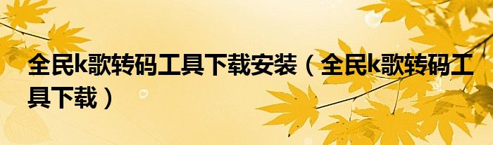 全民k歌转码工具下载安装（全民k歌转码工具下载）