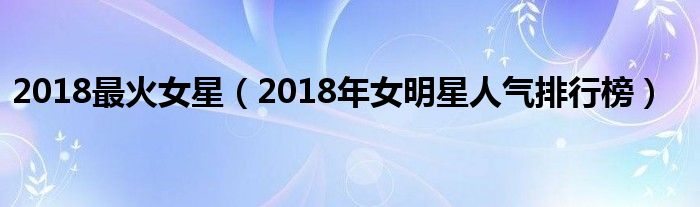 2018最火女星（2018年女明星人气排行榜）