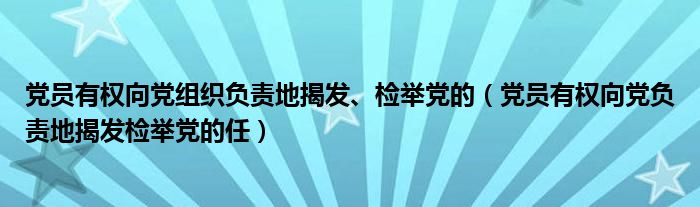 党员有权向党组织负责地揭发、检举党的（党员有权向党负责地揭发检举党的任）