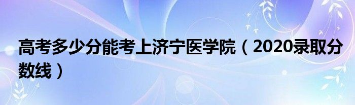 高考多少分能考上济宁医学院（2020录取分数线）