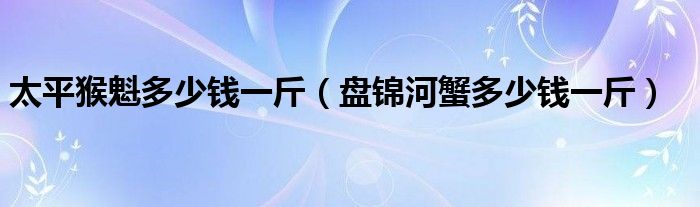 太平猴魁多少钱一斤（盘锦河蟹多少钱一斤）