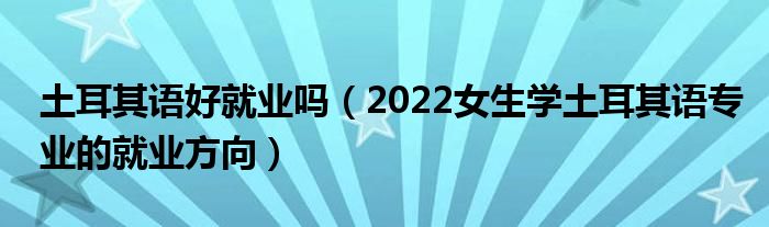 土耳其语好就业吗（2022女生学土耳其语专业的就业方向）