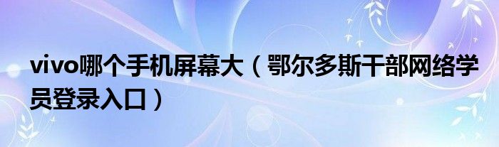 vivo哪个手机屏幕大（鄂尔多斯干部网络学员登录入口）