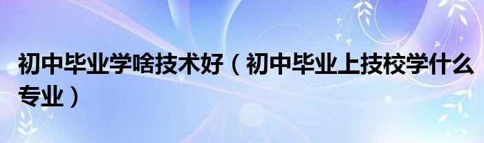 初中毕业学啥技术好（初中毕业上技校学什么专业）