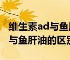 维生素ad与鱼肝油的区别是什么（维生素AD与鱼肝油的区别）