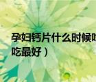 孕妇钙片什么时候吃最好吸收? 已解决（孕妇钙片什么时候吃最好）