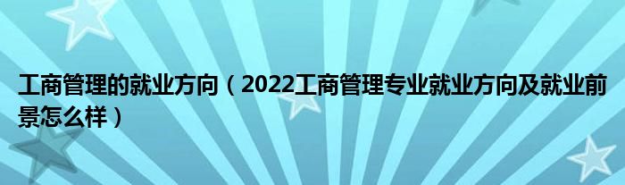 工商管理的就业方向（2022工商管理专业就业方向及就业前景怎么样）