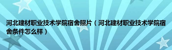 河北建材职业技术学院宿舍照片（河北建材职业技术学院宿舍条件怎么样）