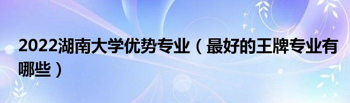 2022湖南大学优势专业（最好的王牌专业有哪些）