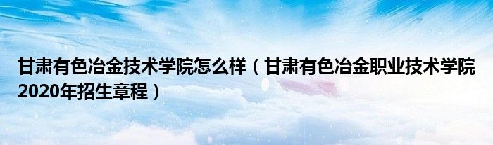 甘肃有色冶金技术学院怎么样（甘肃有色冶金职业技术学院2020年招生章程）