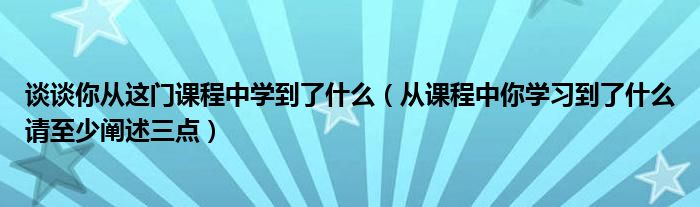 谈谈你从这门课程中学到了什么（从课程中你学习到了什么请至少阐述三点）