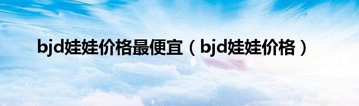 bjd娃娃价格最便宜（bjd娃娃价格）