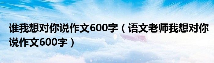 谁我想对你说作文600字（语文老师我想对你说作文600字）