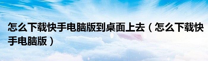 怎么下载快手电脑版到桌面上去（怎么下载快手电脑版）