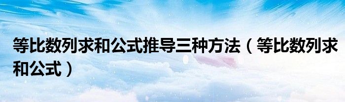 等比数列求和公式推导三种方法（等比数列求和公式）