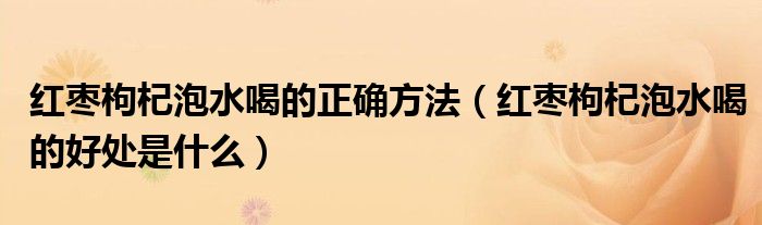 红枣枸杞泡水喝的正确方法（红枣枸杞泡水喝的好处是什么）