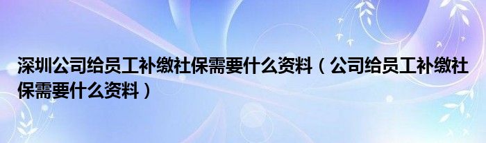 深圳公司给员工补缴社保需要什么资料（公司给员工补缴社保需要什么资料）