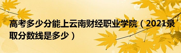 高考多少分能上云南财经职业学院（2021录取分数线是多少）