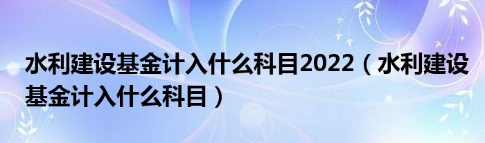 水利建设基金计入什么科目2022（水利建设基金计入什么科目）