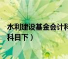 水利建设基金会计科目（最新会计科目水利建设基金在什么科目下）