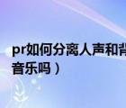 pr如何分离人声和背景音乐（pr可以分离人的说话声和背景音乐吗）