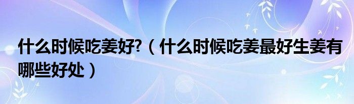 什么时候吃姜好?（什么时候吃姜最好生姜有哪些好处）