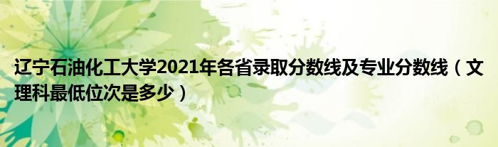 辽宁石油化工大学2021年各省录取分数线及专业分数线（文理科最低位次是多少）