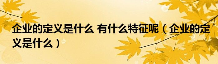 企业的定义是什么 有什么特征呢（企业的定义是什么）