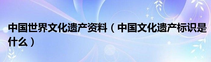 中国世界文化遗产资料（中国文化遗产标识是什么）