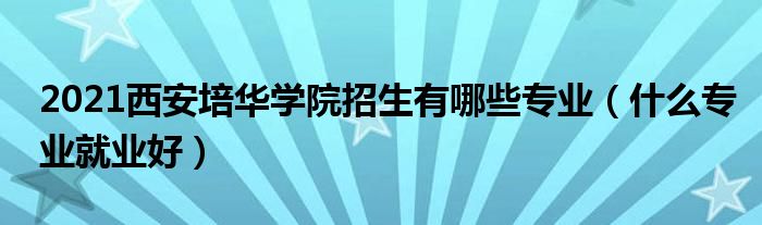 2021西安培华学院招生有哪些专业（什么专业就业好）