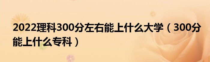 2022理科300分左右能上什么大学（300分能上什么专科）