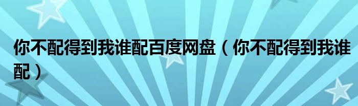 你不配得到我谁配百度网盘（你不配得到我谁配）