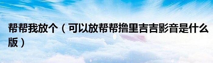 帮帮我放个（可以放帮帮撸里吉吉影音是什么版）