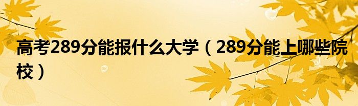 高考289分能报什么大学（289分能上哪些院校）