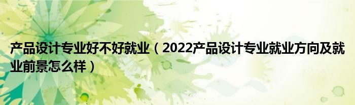 产品设计专业好不好就业（2022产品设计专业就业方向及就业前景怎么样）