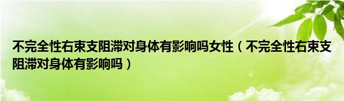 不完全性右束支阻滞对身体有影响吗女性（不完全性右束支阻滞对身体有影响吗）