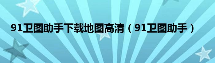 91卫图助手下载地图高清（91卫图助手）