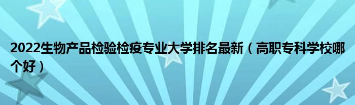 2022生物产品检验检疫专业大学排名最新（高职专科学校哪个好）