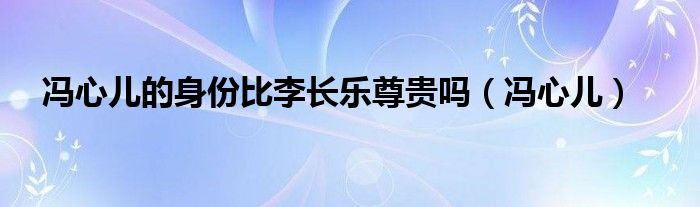 冯心儿的身份比李长乐尊贵吗（冯心儿）