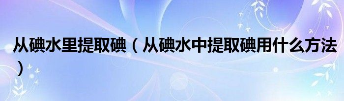 从碘水里提取碘（从碘水中提取碘用什么方法）