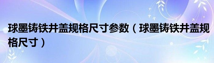 球墨铸铁井盖规格尺寸参数（球墨铸铁井盖规格尺寸）